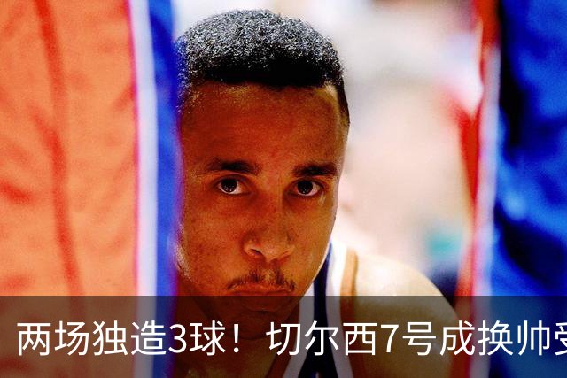 两场独造3球！切尔西7号成换帅受益者 他被誉为新摩西